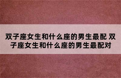 双子座女生和什么座的男生最配 双子座女生和什么座的男生最配对